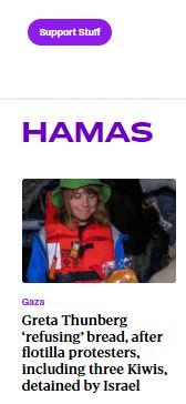 A screencap of the top story in the "Hamas" topic on the Stuff website

AT the top of the pic a donation button titled "support stuff"

In big purple capital letters: "HAMAS"

A picture of Greta Thunberg from the Sumud Flotilla

The article topic heading: Gaza

The headline: "Greta Thunberg ‘refusing’ bread, after flotilla protesters, including three Kiwis, detained by Israel" (which is Israeli propaganda btw)
