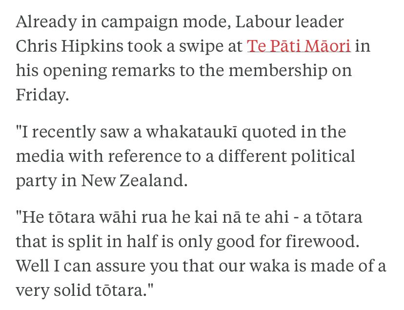 text from RNZ article:

Already in campaign mode, Labour leader Chris Hipkins took a swipe at Te Pāti Māori in his opening remarks to the membership on Friday.

"I recently saw a whakataukī quoted in the media with reference to a different political party in New Zealand.

"He tōtara wāhi rua he kai nā te ahi - a tōtara that is split in half is only good for firewood. Well I can assure you that our waka is made of a very solid tōtara."