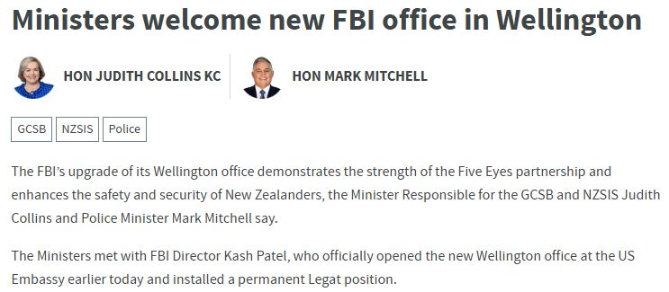 Beehive press release, clip of first few sentences:

"Ministers welcome new FBI office in Wellington
 
The FBI’s upgrade of its Wellington office demonstrates the strength of the Five Eyes partnership and enhances the safety and security of New Zealanders, the Minister Responsible for the GCSB and NZSIS Judith Collins and Police Minister Mark Mitchell say.

The Ministers met with FBI Director Kash Patel, who officially opened the new Wellington office at the US Embassy earlier today and installed a permanent Legat position."