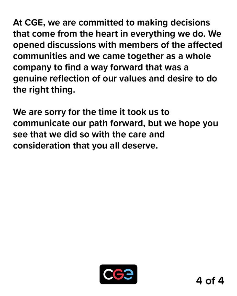 At CGE, we are committed to making decisions that come from the heart in everything we do. We opened discussions with members of the affected communities and we came together as a whole company to find a way forward that was a genuine reflection of our values and desire to do the right thing.

We are sorry for the time it took us to communicate our path forward, but we hope you see that we did so with the care and consideration that you all deserve.