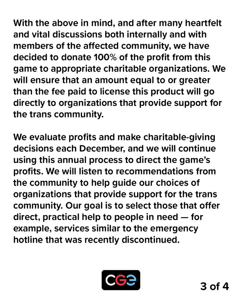 With the above in mind, and after many heartfelt and vital discussions both internally and with members of the affected community, we have decided to donate 100% of the profit from this game to appropriate charitable organizations. We will ensure that an amount equal to or greater than the fee paid to license this product will go directly to organizations that provide support for the trans community.

We evaluate profits and make charitable-giving decisions each December, and we will continue using this annual process to direct the game's profits. We will listen to recommendations from the community to help guide our choices of organizations that provide support for the trans community. Our goal is to select those that offer direct, practical help to people in need — for example, services similar to the emergency hotline that was recently discontinued.