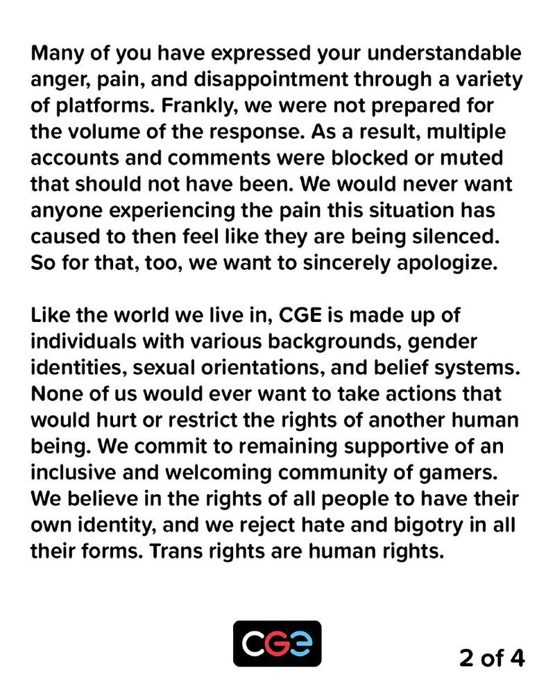 Many of you have expressed your understandable anger, pain, and disappointment through a variety of platforms. Frankly, we were not prepared for the volume of the response. As a result, multiple accounts and comments were blocked or muted that should not have been. We would never want anyone experiencing the pain this situation has caused to then feel like they are being silenced. So for that, too, we want to sincerely apologize.

Like the world we live in, CGE is made up of individuals with various backgrounds, gender identities, sexual orientations, and belief systems. None of us would ever want to take actions that would hurt or restrict the rights of another human being. We commit to remaining supportive of an inclusive and welcoming community of gamers. We believe in the rights of all people to have their own identity, and we reject hate and bigotry in all their forms. Trans rights are human rights.