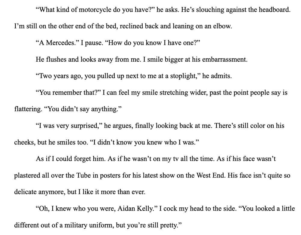 “What kind of motorcycle do you have?” he asks. He’s slouching against the headboard. I’m still on the other end of the bed, reclined back and leaning on an elbow.
“A Mercedes.” I pause. “How do you know I have one?”
He flushes and looks away from me. I smile bigger at his embarrassment.
“Two years ago, you pulled up next to me at a stoplight,” he admits.
“You remember that?” I can feel my smile stretching wider, past the point people say is flattering. “You didn’t say anything.”
“I was very surprised,” he argues, finally looking back at me. There’s still color on his cheeks, but he smiles too. “I didn’t know you knew who I was.”
As if I could forget him. As if he wasn’t on my tv all the time. As if his face wasn’t plastered all over the Tube in posters for his latest show on the West End. His face isn’t quite so delicate anymore, but I like it more than ever.
“Oh, I knew who you were, Aidan Kelly.” I cock my head to the side. “You looked a little different out of a military uniform, but you’re still pretty.”