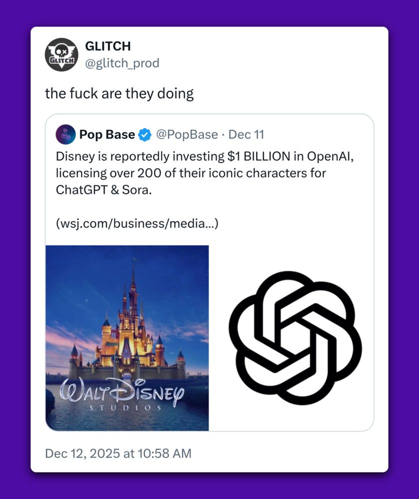 GLITCH @glitch_prod 
the fuck are they doing 

Pop Base @PopBase - Dec 11 
Disney is reportedly investing $1 BILLION in OpenAI, licensing over 200 of their iconic characters for ChatGPT & Sora. (https://www.wsj.com/business/media/disney-to-invest-1-billion-in-openai-license-characters-for-use-in-chatgpt-sora-3a4916e2) 

Dec 12, 2025 at 10:58 AM 