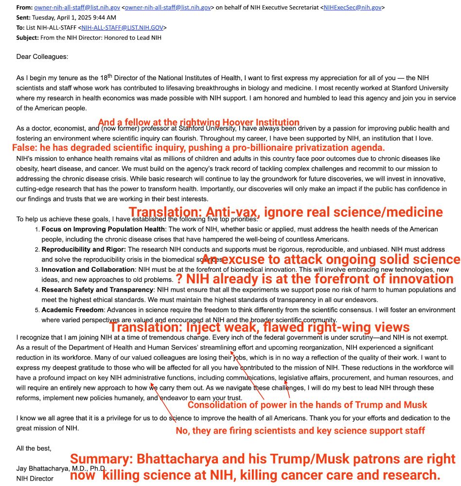 From: owner-nih-all-staff@list.nih.gov <owner-nih-all-staff@list.nih.gov> on behalf of NIH Executive Secretariat <NIHExecSec@nih.gov>
Sent: Tuesday, April 1, 2025 9:44 AM
To: List NIH-ALL-STAFF <NIH-ALL-STAFF@LIST.NIH.GOV>
Subject: From the NIH Director: Honored to Lead NIH
Dear Colleagues:
As I begin my tenure as the 1gth Director of the National Institutes of Health, I want to first express my appreciation for all of you — the NIH scientists and staff whose work has contributed to lifesaving breakthroughs in biology and medicine. I most recently worked at Stanford University where my research in health economics was made possible with NIH support. I am honored and humbled to lead this agency and join you in service of the American people.
As a doctor, economist, and (now now former professor at stanto Unersity, I have always been driven by a passion for improving public health and
fostering an environment where scientific inquiry can flourish. Throughout my career, I have been supported by NIH, an institution that I love.
False: he has degraded scientific inquiry, pushing a pro-billionaire privatization agenda.
NIH's mission to enhance health remains vital as millions of children and adults in this country face poor outcomes due to chronic diseases like obesity, heart disease, and cancer. We must build on the agency's track record of tackling complex challenges and recommit to our mission to addressing the chronic disease crisis. While basic research will continue to lay the groundwork for future discoveries, we will invest in innovative, cutting-edge research that has the power to transform health. Importantly, our discoveries will only make an impact if the public has confidence in our findings and trusts that we are working in their best interests.
To help us achieve these goals, I have Establared it tonomig is lo prones, ignore real science/medicine
1. Focus on Improving Population Health: The work of NIH, whether basic or applied, must address the health need…