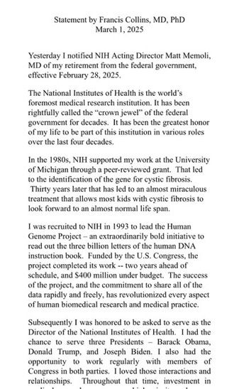 Statement by Francis Collins, MD. PhD
March 1, 2025 Yesterday I notified NIH Acting Director Matt Memoli, MD of my retirement from the federal government.
effective February 28, 2025. The National Institutes of Health is the world's foremost medical research institution. It has been rightfully called the "crown jewel" of the federal government for decades. It has been the greatest honor of my life to be part of this institution in various roles
over the last four decades. In the 1980s, NIH supported my work at the University of Michigan through a peer-reviewed grant. That led
to the identification of the gene for cystic fibrosis. Thirty years later that has led to an almost miraculous treatment that allows most kids with cystic fibrosis to
look forward to an almost normal life span. I was recruited to NIH in 1993 to lead the Human Genome Project - an extraordinarily bold initiative to read out the three billion letters of the human DNA instruction book. Funded by the U.S. Congress, the project completed its work -- two years ahead of schedule, and $400 million under budget. The success of the project, and the commitment to share all of the data rapidly and freely, has revolutionized every aspect
of human biomedical research and medical practice. Subsequently I was honored to be asked to serve as the Director of the National Institutes of Health. I had the chance to serve three Presidents - Barack Obama, Donald Trump, and Joseph Biden. I also had the opportunity to work regularly
with members of Congress in both parties. I loved those interactions and
relationships.
Throughout that time, investment