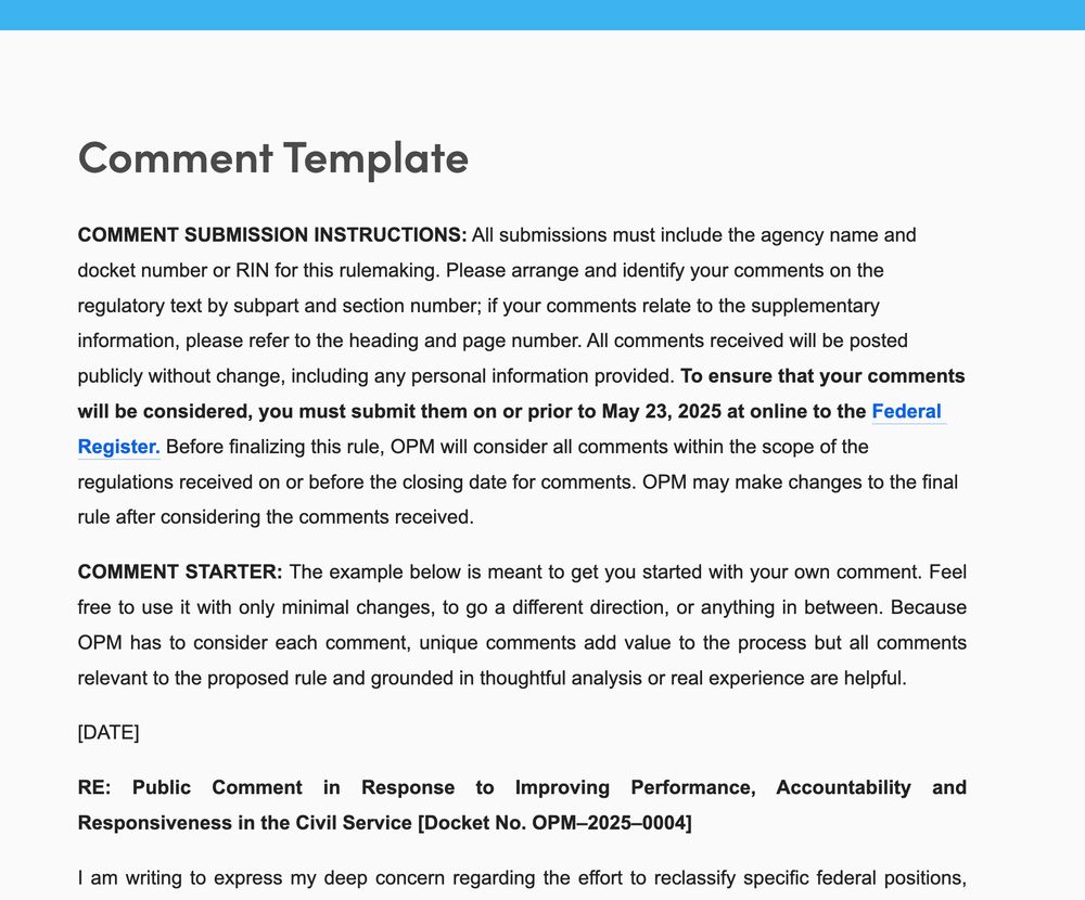 Comment Template
COMMENT SUBMISSION INSTRUCTIONS: All submissions must include the agency name and docket number or RIN for this rulemaking. Please arrange and identify your comments on the regulatory text by subpart and section number; if your comments relate to the supplementary information, please refer to the heading and page number. All comments received will be posted publicly without change, including any personal information provided. To ensure that your comments will be considered, you must submit them on or prior to May 23, 2025 at online to the Federal Register. Before finalizing this rule, OPM will consider all comments within the scope of the regulations received on or before the closing date for comments. OPM may make changes to the final rule after considering the comments received. 

COMMENT STARTER: The example below is meant to get you started with your own comment. Feel free to use it with only minimal changes, to go a different direction, or anything in between. Because OPM has to consider each comment, unique comments add value to the process but all comments relevant to the proposed rule and grounded in thoughtful analysis or real experience are helpful.

[DATE]

RE: Public Comment in Response to Improving Performance, Accountability and Responsiveness in the Civil Service [Docket No. OPM–2025–0004]

I am writing to express my deep concern regarding the effort to reclassify specific fe