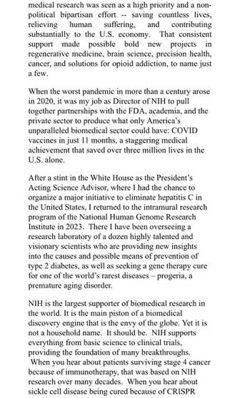 relieving
human suffering, and
contributing
substantially to the U.S. economy.
That consistent
support
made
possible
bold
new projects
in regenerative medicine, brain science, precision health, cancer, and solutions for opioid addiction, to name just
a few. When the worst pandemic in more than a century arose in 2020, it was my job as Director of NIH to pull together partnerships with the FDA, academia, and the private sector to produce what only America's unparalleled biomedical sector could have: COVID vaccines in just 11 months, a staggering medical
achievement that saved over three million lives in the
U.S.alone. After a stint in the White House as the President's Acting Science Advisor, where I had the chance to organize a major initiative to eliminate hepatitis C in the United States, i returned to the intramural research program of the National Human Genome Research Institute in 2023. There I have been overseeing a research laboratory of a dozen highly talented and visionary scientists who are providing new insights into the causes and possible means of prevention of type 2 diabetes, as well as seeking a gene therapy cure for one of the world's rarest diseases - progeria, a
premature aging disorder. NIH is the largest supporter of biomedical research in the world. It is the main piston of a biomedical discovery engine that is the envy of the globe. Yet it is not a household name. It should be. NIH supports everything from basic science to clinical trials,
providing the foundation of many breakthroughs. When you hear about patients surviving stage 4 cancer because of immunotherapy, that was based on NIH research over many decades. When you hear about
sickle cell disease being cured because of CRISPR