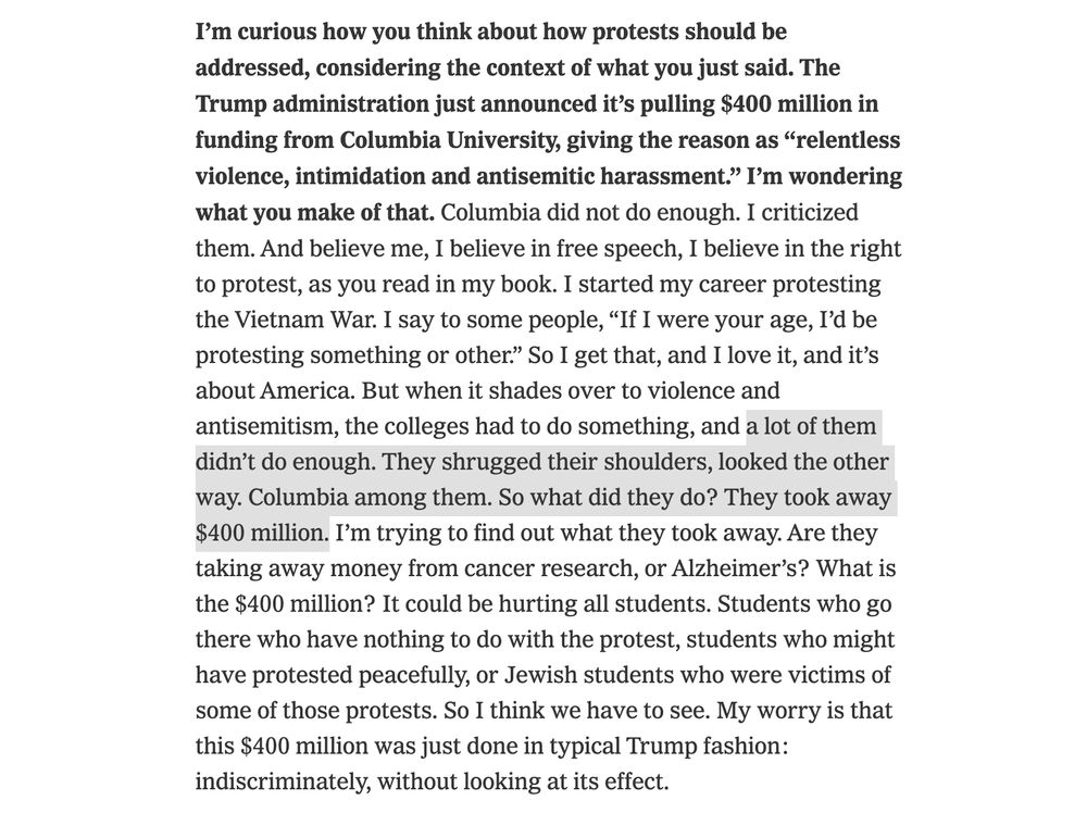 I’m curious how you think about how protests should be addressed, considering the context of what you just said. The Trump administration just announced it’s pulling $400 million in funding from Columbia University, giving the reason as “relentless violence, intimidation and antisemitic harassment.” I’m wondering what you make of that. Columbia did not do enough. I criticized them. And believe me, I believe in free speech, I believe in the right to protest, as you read in my book. I started my career protesting the Vietnam War. I say to some people, “If I were your age, I’d be protesting something or other.” So I get that, and I love it, and it’s about America. But when it shades over to violence and antisemitism, the colleges had to do something, and a lot of them didn’t do enough. They shrugged their shoulders, looked the other way. Columbia among them. So what did they do? They took away $400 million. I’m trying to find out what they took away. Are they taking away money from cancer