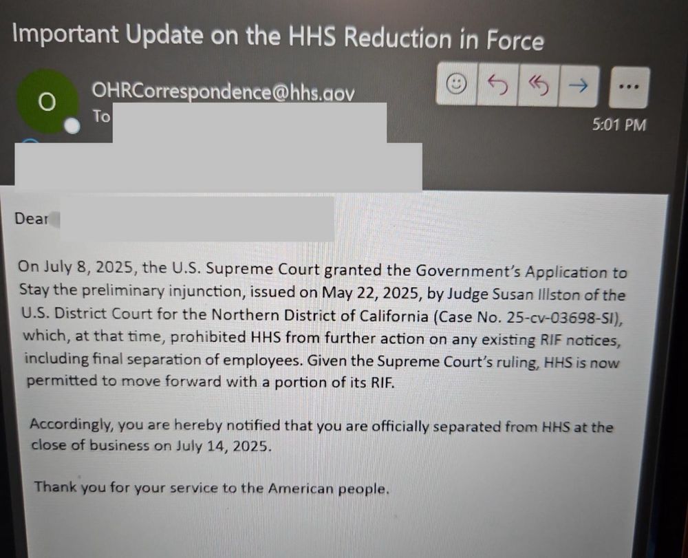 Important Update on the HHS Reduction in Force
OHRCorrespondence@hhs.aov
To
5:01 PM
Dear On July 8, 2025, the U.S. Supreme Court granted the Government's Application to Stay the preliminary injunction, issued on May 22, 2025, by Judge Susan Illston of the U.S. District Court for the Northern District of California (Case No. 25-cv-03698-5I), which, at that time, prohibited HHS from further action on any existing RIF notices, including final separation of employees. Given the Supreme Court's ruling, HHS is now
permitted to move forward with a portion of its RIF. Accordingly, you are hereby notified that you are officially separated from HHS at the
close of business on July 14, 2025.
Thank you for your service to the American people.