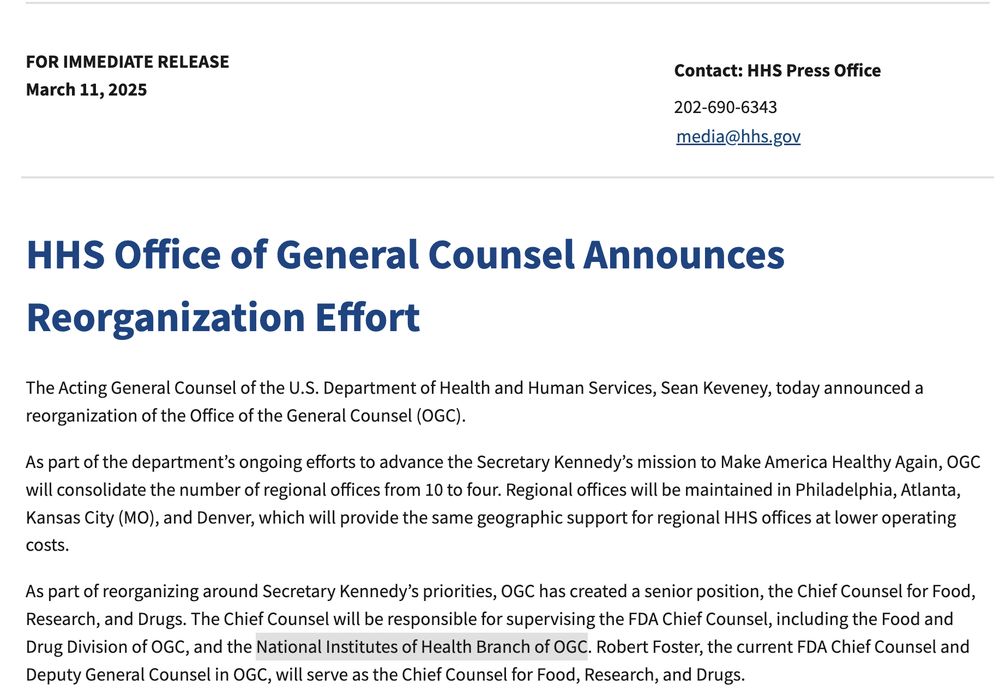 HHS Office of General Counsel Announces Reorganization Effort
The Acting General Counsel of the U.S. Department of Health and Human Services, Sean Keveney, today announced a reorganization of the Office of the General Counsel (OGC).

As part of the department’s ongoing efforts to advance the Secretary Kennedy’s mission to Make America Healthy Again, OGC will consolidate the number of regional offices from 10 to four. Regional offices will be maintained in Philadelphia, Atlanta, Kansas City (MO), and Denver, which will provide the same geographic support for regional HHS offices at lower operating costs.

As part of reorganizing around Secretary Kennedy’s priorities, OGC has created a senior position, the Chief Counsel for Food, Research, and Drugs. The Chief Counsel will be responsible for supervising the FDA Chief Counsel, including the Food and Drug Division of OGC, and the National Institutes of Health Branch of OGC. Robert Foster, the current FDA Chief Counsel and Deputy General Co