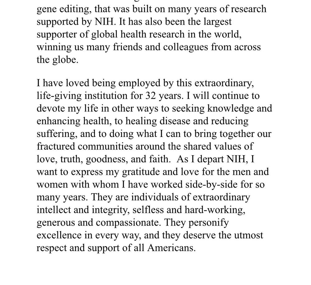 gene editing, that was built on many years of research supported by NIH. It has also been the largest supporter of global health research in the world, winning us many friends and colleagues from across
the globe. I have loved being employed by this extraordinary, life-giving institution for 32 years. I will continue to devote my life in other ways to seeking knowledge and enhancing health, to healing disease and reducing suffering, and to doing what I can to bring together our fractured communities around the shared values of love, truth, goodness, and faith. As I depart NIH, I want to express my gratitude and love for the men and women with whom I have worked side-by-side for so many years. They are individuals of extraordinary intellect and integrity, selfless and hard-working, generous and compassionate. They personify excellence in every way, and they deserve the utmost
respect and support of all Americans.