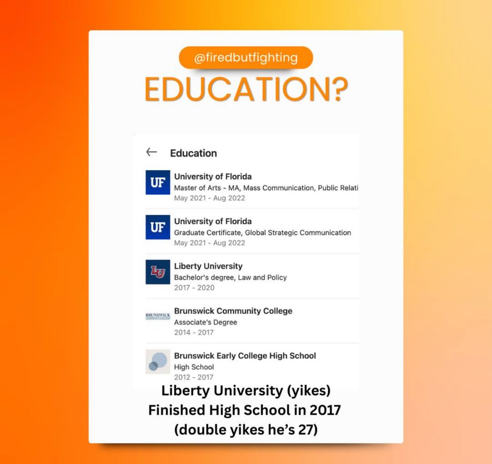 @firedbutfighting EDUCATION? Education UF University of Florida Master of Arts - MA, Mass Communication, Public Relati May 2021 - Aug 2022 UF University of Florida Graduate Certificate, Global Strategic Communication May 2021 - Aug 2022 Liberty University Bachelor's degree, Law and Policy 2017 - 2020 Brunswick Community College WHENSWICK Associate's Degree 2014 - 2017 Brunswick Early College High School High School 2012 - 2017 Liberty University (yikes) Finished High School in 2017 (double yikes he's 27)