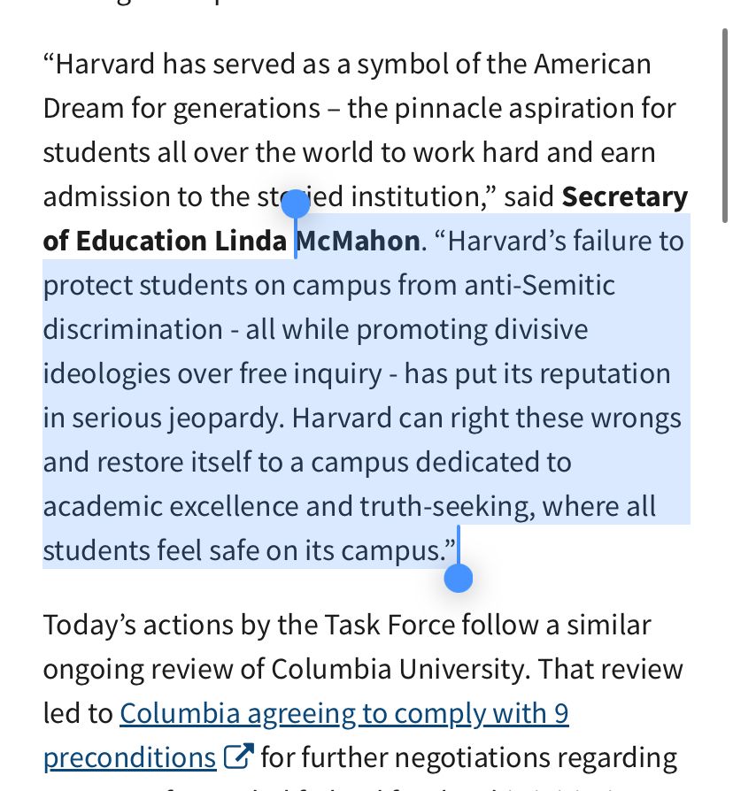 WASHINGTON — Today, the Departments of Education (ED), Health and Human Services (HHS), and the U.S. General Services Administration (GSA), announced a comprehensive review of federal contracts and grants at Harvard University and its affiliates. This review is part of the ongoing efforts of the Joint Task Force to Combat Anti-Semitism.
The Task Force will review the more than $255.6 million in contracts between Harvard University, its affiliates and the Federal Government. The review also includes the more than $8.7 billion in multi-year grant commitments to Harvard University and its affiliates to ensure the university is in compliance with federal regulations, including its civil rights responsibilities.
“Harvard has served as a symbol of the American Dream for generations – the pinnacle aspiration for students all over the world to work hard and earn admission to the storied institution,” said Secretary of Education Linda McMahon. “Harvard’s failure to protect students on campus from anti-Semitic discrimination - all while promoting divisive ideologies over free inquiry - has put its reputation in serious jeopardy. Harvard can right these wrongs and restore itself to a campus dedicated to academic excellence and truth-seeking, where all students feel safe on its campus.”
Today’s actions by the Task Force follow a similar ongoing review of Columbia University. That review led to Columbia agreeing to comply with 9 preconditions, links to an external website for further negotiations regarding a return of canceled federal funds. This initiative strengthens enforcement of President Trump’s Executive Order titled “Additional Measures to Combat Anti-Semitism, links to an external website. The Task Force ensures that federally funded institutions uphold their legal and ethical responsibilities to prevent anti-Semitic harassment.