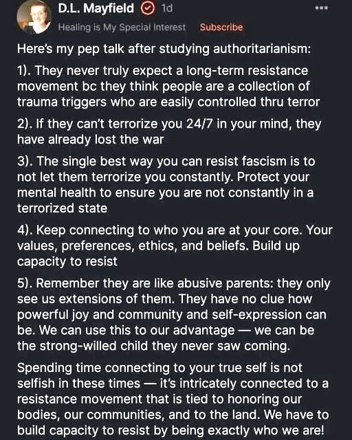 D.L. Mayfield
1d
Healing is My Special Interest
Subscribe
Here's my pep talk after studying authoritarianism:
1). They never truly expect a long-term resistance movement be they think people are a collection of trauma triggers who are easily controlled thru terror
2). If they can't terrorize you 24/7 in your mind, they have already lost the war
3). The single best way you can resist fascism is to not let them terrorize you constantly. Protect your mental health to ensure you are not constantly in a terrorized state
4). Keep connecting to who you are at your core. Your values, preferences, ethics, and beliefs. Build up capacity to resist
5). Remember they are like abusive parents: they only see us extensions of them. They have no clue how powerful joy and community and self-expression can be. We can use this to our advantage — we can be the strong-willed child they never saw coming.
Spending time connecting to your true self is not selfish in these times — it's intricately connected to 