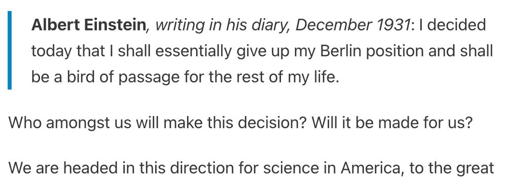 They watched with interest as he blamed their hardships on Jews and on other nations. But most of them thought he would stop short of a war. After all, Hitler had managed to take power in Germany without a war.

These quotes from Wigner, Peierls, and Frisch are some things we all have heard from scientists today.

Albert Einstein, writing in his diary, December 1931: I decided today that I shall essentially give up my Berlin position and shall be a bird of passage for the rest of my life.

Who amongst us will make this decision? Will it be made for us?