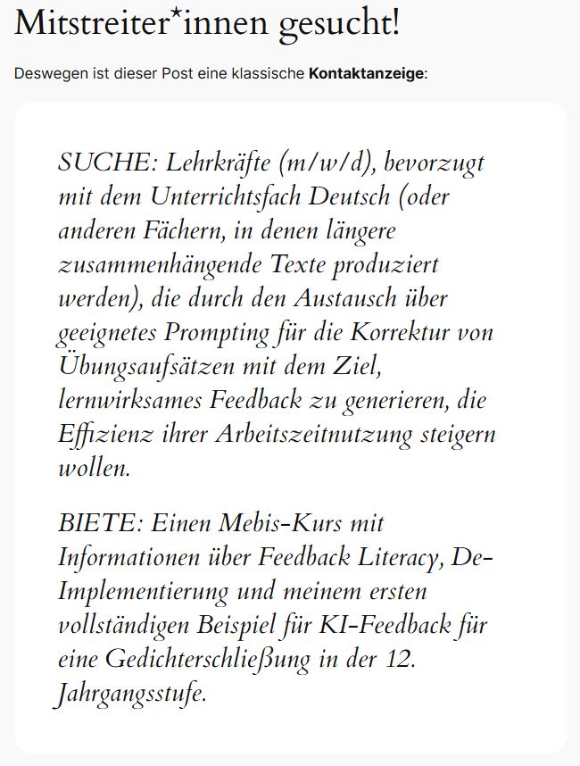 Auszug aus dem Blogpost:
Mitstreiter*innen gesucht!
Deswegen ist dieser Post eine klassische Kontaktanzeige:

SUCHE: Lehrkräfte (m/w/d), bevorzugt mit dem Unterrichtsfach Deutsch (oder anderen Fächern, in denen längere zusammenhängende Texte produziert werden), die durch den Austausch über geeignetes Prompting für die Korrektur von Übungsaufsätzen mit dem Ziel, lernwirksames Feedback zu generieren, die Effizienz ihrer Arbeitszeitnutzung steigern wollen.

BIETE: Einen Mebis-Kurs mit Informationen über Feedback Literacy, De-Implementierung und meinem ersten vollständigen Beispiel für KI-Feedback für eine Gedichterschließung in der 12. Jahrgangsstufe.