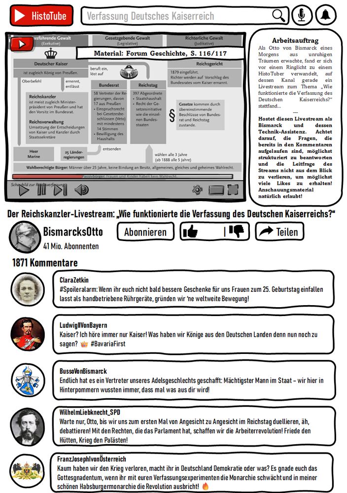 Bildbeschreibung
Ein Arbeitsblatt im Stil einer YouTube-Seite namens "HistoTube" mit folgendem Aufhänger:
Als Otto von Bismarck eines Morgens aus unruhigen Träumen erwachte, fand er sich vor einem Ringlicht zu einem HistoTuber verwandelt, auf dessen Kanal gerade ein Livestream zum Thema „Wie funktionierte die Verfassung des Deutschen Kaiserreichs?“ stattfand...
---
Hostet diesen Livestream als Bismarck und dessen Technik-Assistenz. Achtet darauf, die Fragen, die bereits in den Kommentaren aufgelaufen sind, möglichst strukturiert zu beantworten und die Leitfrage des Streams nicht aus dem Blick zu verlieren, um möglichst viele Likes zu erhalten! Anschauungsmaterial natürlich erlaubt!


Darunter Kommentare, die auf die Verfassung des Kaiserreichs abzielen wie @ClaraZetkin: #Spoileralarm: Wenn ihr euch nicht bald bessere Geschenke für uns Frauen zum 25. Geburtstag einfallen lasst als handbetriebene Rührgeräte, gründen wir ‘ne weltweite Bewegung!
Oder
@WilhelmLiebknecht_SPD: Warte nur, Otto, bis wir uns zum ersten Mal von Angesicht zu Angesicht im Reichstag duellieren, äh, debattieren! Mit den Rechten, die das Parlament hat, schaffen wir die Arbeiterrevolution! Friede den Hütten, Krieg den Palästen!