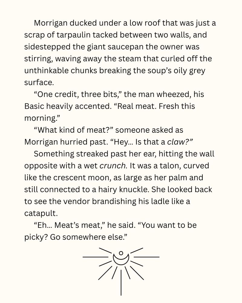 Morrigan ducked under a low roof that was just a scrap of tarpaulin tacked between two walls, and sidestepped the giant saucepan the owner was stirring, waving away the steam that curled off the unthinkable chunks breaking the soup’s oily grey surface.
“One credit, three bits,” the man wheezed, his Basic heavily accented. “Real meat. Fresh this morning.”
“What kind of meat?” someone asked as Morrigan hurried past. “Hey… Is that a claw?”
Something streaked past her ear, hitting the wall opposite with a wet crunch. It was a talon, curved like the crescent moon, as large as her palm and still connected to a hairy knuckle. She looked back to see the vendor brandishing his ladle like a catapult.
“Eh… Meat’s meat,” he said. “You want to be picky? Go somewhere else.”