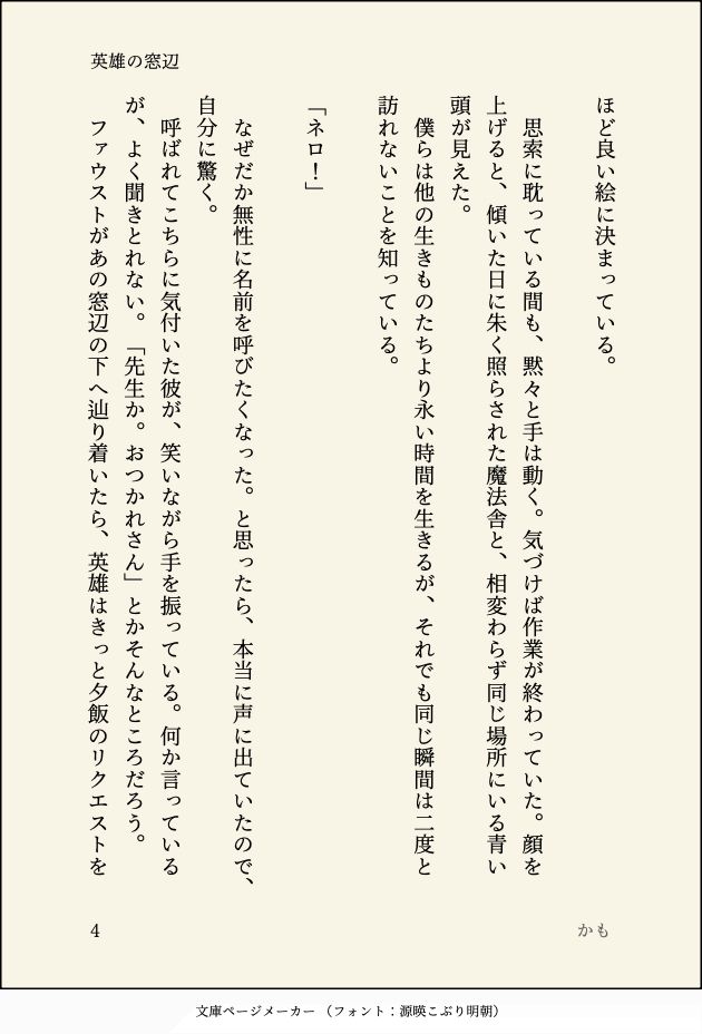ほど良い絵に決まっている。

　思索に耽っている間も、黙々と手は動く。気づけば作業が終わっていた。顔を上げると、傾いた日に朱く照らされた魔法舎と、相変わらず同じ場所にいる青い頭が見えた。
　僕らは他の生きものたちより永い時間を生きるが、それでも同じ瞬間は二度と訪れないことを知っている。

「ネロ！」

　なぜだか無性に名前を呼びたくなった。と思ったら、本当に声に出ていたので、自分に驚く。
　呼ばれてこちらに気付いた彼が、笑いながら手を振っている。何か言っているが、よく聞きとれない。「先生か。おつかれさん」とかそんなところだろう。
　ファウストがあの窓辺の下へ辿り着いたら、英雄はきっと夕飯のリクエストを