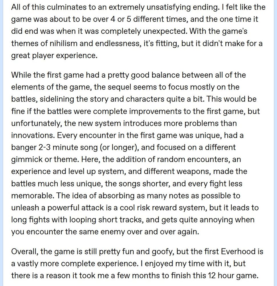 All of this culminates to an extremely unsatisfying ending. I felt like the game was about to be over 4 or 5 different times, and the one time it did end was when it was completely unexpected. With the game's themes of nihilism and endlessness, it's fitting, but it didn't make for a great player experience.

While the first game had a pretty good balance between all of the elements of the game, the sequel seems to focus mostly on the battles, sidelining the story and characters quite a bit. This would be fine if the battles were complete improvements to the first game, but unfortunately, the new system introduces more problems than innovations. Every encounter in the first game was unique, had a banger 2-3 minute song (or longer), and focused on a different gimmick or theme. Here, the addition of random encounters, an experience and level up system, and different weapons, made the battles much less unique, the songs shorter, and every fight less memorable. The idea of absorbing as many notes as possible to unleash a powerful attack is a cool risk reward system, but it leads to long fights with looping short tracks, and gets quite annoying when you encounter the same enemy over and over again.

Overall, the game is still pretty fun and goofy, but the first Everhood is a vastly more complete experience. I enjoyed my time with it, but there is a reason it took me a few months to finish this 12 hour game.