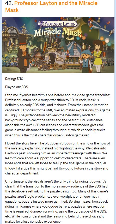 A screenshot of my tumblr review for Professor Layton and the Miracle Mask. The review says the following:
Rating: 7/10

Played on: 3DS

Stop me if you’ve heard this one before about a video game franchise: Professor Layton had a rough transition to 3D. Miracle Mask is definitely an early 3DS title, and it shows. From the uncannily motion captured 3D models to the stiff, over animated expressions, this game is… ugly. The juxtaposition between the beautifully rendered backgrounds typical of the series and the beautiful 2D cutscenes alongside the awful 3D cutscenes and character models gives the game a weird dissonant feeling throughout, which especially sucks when this is the most character driven Layton game yet.

I loved the story here. The plot doesn’t focus on the who or the how of the mystery, explaining, instead highlighting the why. We delve into Layton’s past, showing him as an imperfect teenager with flaws. We learn to care about a supporting cast of characters. There are even loose ends that are left loose to tee up the final game in the prequel trilogy. I’d argue this is right behind Unwound Future in the story and character department.

Unfortunately, the visuals aren’t the only thing bringing it down. It’s clear that the transition to the more narrow audience of the 3DS had the developers rethinking the puzzle design too. Many of this game’s puzzles aren’t logic problems, clever wordplay, or unique math equations, but are instead more gamified. Solving mazes, horseback riding minigames where you dodge barrels, puzzles where reaction time is required, dungeon crawling, using the gyroscope of the 3DS, etc. While I can understand the reasoning behind these choices, it makes for a less cohesive experience.