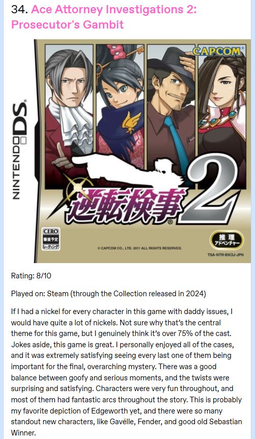 A screenshot of my Tumblr review for Ace Attorney Investigations 2: Prosecutor's Gambit. The review says the following:

Rating: 8/10

Played on: Steam (through the Collection released in 2024)

If I had a nickel for every character in this game with daddy issues, I would have quite a lot of nickels. Not sure why that’s the central theme for this game, but I genuinely think it’s over 75% of the cast. Jokes aside, this game is great. I personally enjoyed all of the cases, and it was extremely satisfying seeing every last one of them being important for the final, overarching mystery. There was a good balance between goofy and serious moments, and the twists were surprising and satisfying. Characters were very fun throughout, and most of them had fantastic arcs throughout the story. This is probably my favorite depiction of Edgeworth yet, and there were so many standout new characters, like Gavélle, Fender, and good old Sebastian Winner.