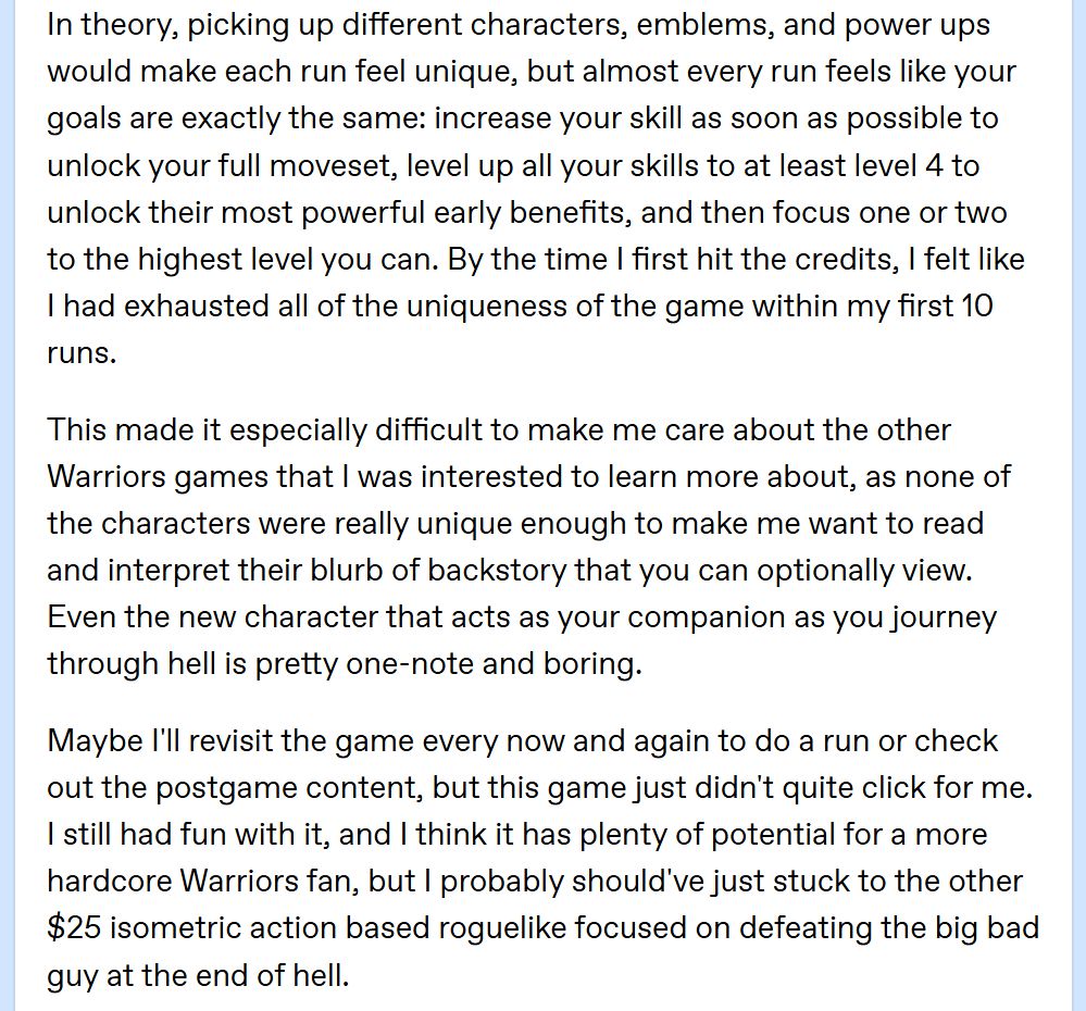 In theory, picking up different characters, emblems, and power ups would make each run feel unique, but almost every run feels like your goals are exactly the same: increase your skill as soon as possible to unlock your full moveset, level up all your skills to at least level 4 to unlock their most powerful early benefits, and then focus one or two to the highest level you can. By the time I first hit the credits, I felt like I had exhausted all of the uniqueness of the game within my first 10 runs.

This made it especially difficult to make me care about the other Warriors games that I was interested to learn more about, as none of the characters were really unique enough to make me want to read and interpret their blurb of backstory that you can optionally view. Even the new character that acts as your companion as you journey through hell is pretty one-note and boring. 

Maybe I'll revisit the game every now and again to do a run or check out the postgame content, but this game just didn't quite click for me. I still had fun with it, and I think it has plenty of potential for a more hardcore Warriors fan, but I probably should've just stuck to the other $25 isometric action based roguelike focused on defeating the big bad guy at the end of hell.