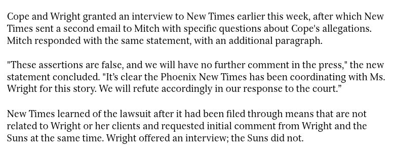 Cope and Wright granted an interview to New Times earlier this week, after which New Times sent a second email to Mitch with specific questions about Cope's allegations. Mitch responded with the same statement, with an additional paragraph.

"These assertions are false, and we will have no further comment in the press," the new statement concluded. "It’s clear the Phoenix New Times has been coordinating with Ms. Wright for this story. We will refute accordingly in our response to the court.”

New Times learned of the lawsuit after it had been filed through means that are not related to Wright or her clients and requested initial comment from Wright and the Suns at the same time. Wright offered an interview; the Suns did not.