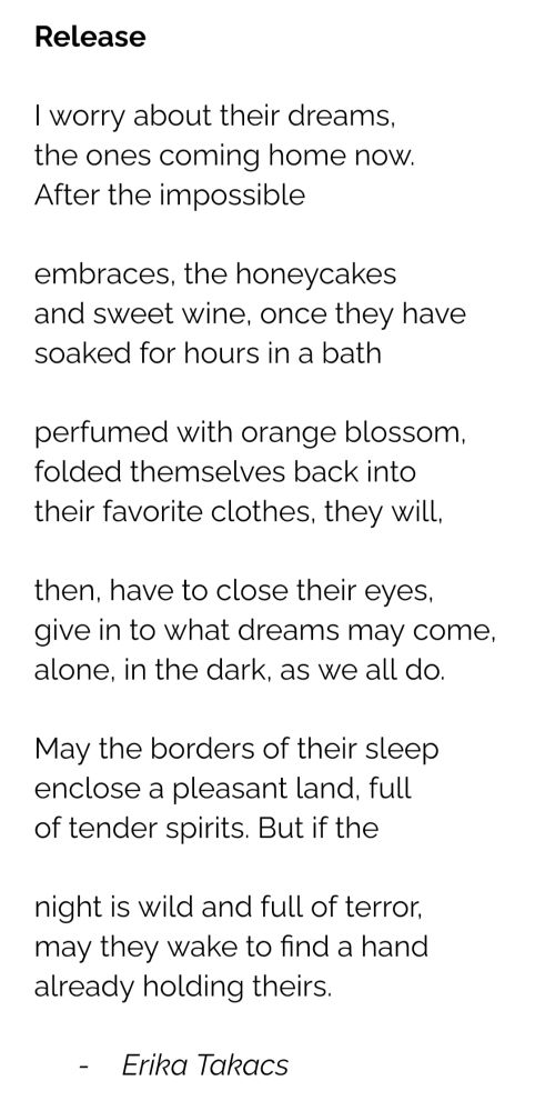 A poem: 

Release

I worry about their dreams,
the ones coming home now. 
After the impossible

embraces, the honeycakes
and sweet wine, once they have 
soaked for hours in a bath 

perfumed with orange blossom,
folded themselves back into 
their favorite clothes, they will, 

then, have to close their eyes,
give in to what dreams may come,
alone, in the dark, as we all do.

May the borders of their sleep 
enclose a pleasant land, full 
of tender spirits. But if the

night is wild and full of terror, 
may they wake to find a hand
already holding theirs.

Erika Takacs