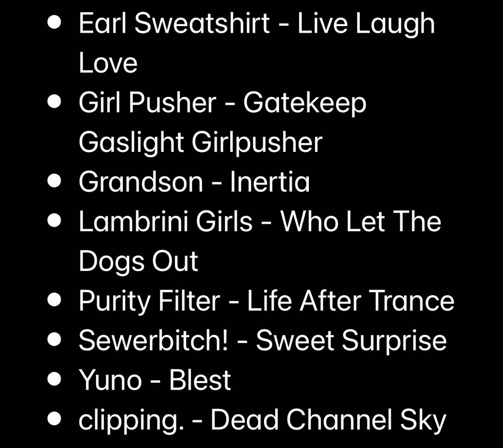 Part two of albums. List is: 

• Earl Sweatshirt - Live Laugh
Love
• Girl Pusher - Gatekeep
Gaslight Girlpusher
• Grandson - Inertia
• Lambrini Girls - Who Let The Dogs Out
• Purity Filter - Life After Trance
• Sewerbitch! - Sweet Surprise
• Yuno - Blest
• clipping. - Dead Channel Sky
