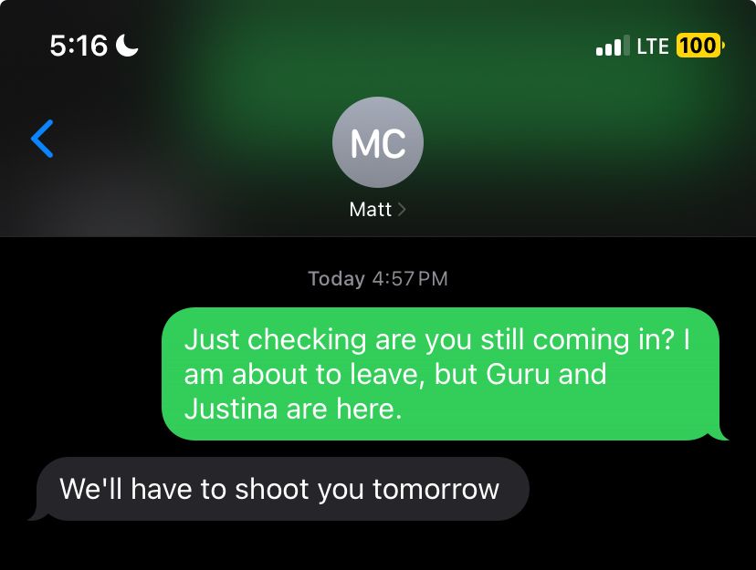Text exchange between myself and a field technician. Me: “Just checking are you still coming in? I am about to leave, but Guru and Justina are here.”

Him: “we’ll have to shoot you tomorrow”