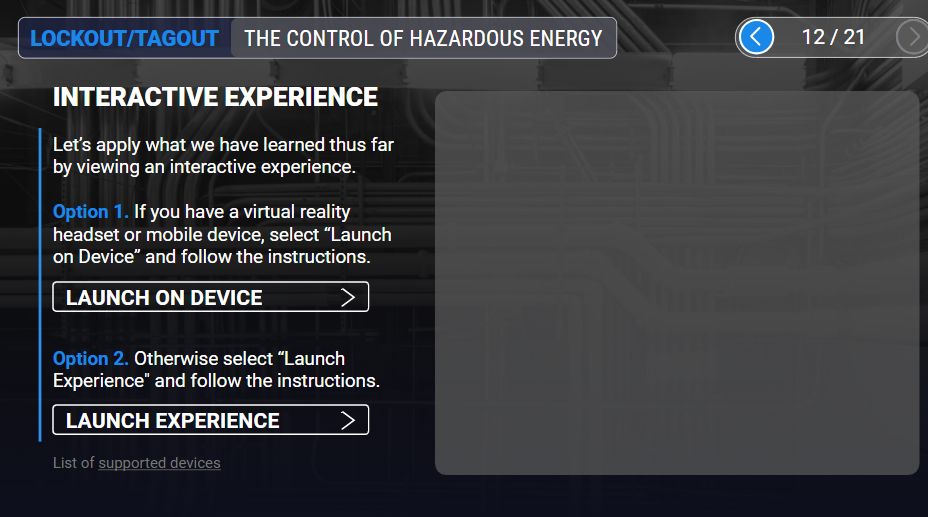 screenshot of my pc. the window is a training course for lockout/tagout procedures on slide 12 of 21. the text reads:

INTERACTIVE EXPERIENCE

Let's apply what we have learned thus far by viewing an interactive experience. 

Option 1. If you have a virtual reality headset or mobile device, select "Launch on Device" and follow the instructions.

Option 2. Otherwise select "launch experience" and follow the instructions.