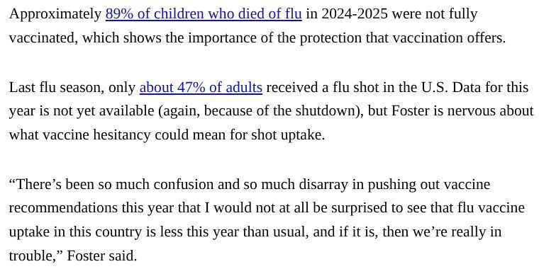 Approximately 89% of children who died of flu in 2024-2025 were not fully vaccinated, which shows the importance of the protection that vaccination offers.

Last flu season, only about 47% of adults received a flu shot in the U.S. Data for this year is not yet available (again, because of the shutdown), but Foster is nervous about what vaccine hesitancy could mean for shot uptake.
