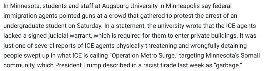 In Minnesota, students and staff at Augsburg University in Minneapolis say federal immigration agents pointed guns at a crowd that gathered to protest the arrest of an undergraduate student on Saturday. In a statement, the university wrote that the ICE agents lacked a signed judicial warrant, which is required for them to enter private buildings. It was just one of several reports of ICE agents physically threatening and wrongfully detaining people swept up in what ICE is calling “Operation Metro Surge,” targeting Minnesota’s Somali community, which President Trump described in a racist tirade last week as “garbage.”