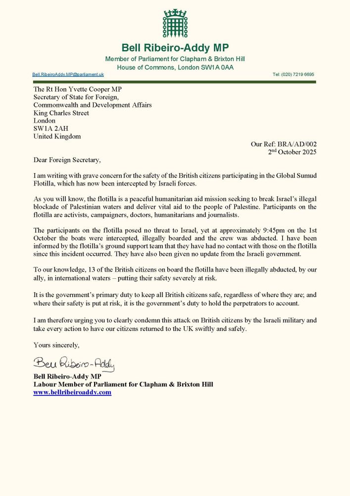 A letter to the Foreign Secretary Yvette Cooper MP on Bell Ribeiro-Addy MP's Parliamentary letterhead. It expresses "grave concern for the safety of British citizens participating in the Global Sumud Flotilla". It highlights the illegal seizure of British-flagged ships  and British citizens, calling on the government to "clearly condemn this attack on British citizens by the Israeli military and take every action to have our citizens returned to the UK swiftly and safely."