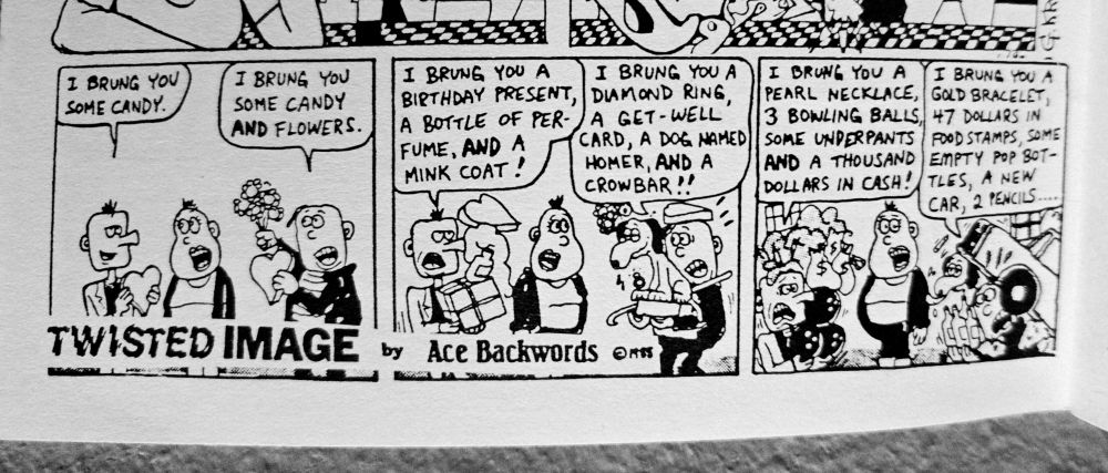 Panel1: Two guys yelling at a woman
I BRUNG YOU)
SOME CANDY

I BRUNG YOU
SOME CANDY
AND FLOWERS.

Panel3: Two guys continuing yelling at a woman and now under piles of junk.
I BRUNG YOU A
I BRUNG YOU A I BRUNG YOU A YI BRUNS YOU A
BIRTHDAY PRESENT, DIAMOND RING,
PEARL NECKLACE, GOLD BRACELET,
A BOTTLE OF PER. A GET-WELL'
3 BOWLING BALLS, 47 DOLLARS IN'
FUME, AND
CARD, A DOG NAMED SOME UNDERPANTS POD STAMPS SOME
HOMER, AND A
AND A THOUSAND EMPTY 707 307-
MINK COAT:
CROWBAR!!
DOLLARS IN CASH! TUES, A NET
(CAR, 2 PENCILS.

TWISTED IMAGE by Ace Backwards 

