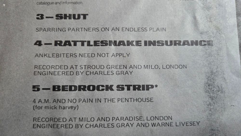 
3-SHUT

SPARRING PARTNERS ON AN ENDLESSPLAIN

4-RATTLESNAKE INSURANCE

ANKLEBITERSNEEDNOT APPLY

RECORDED AT STROUD GREEN ANDMILO, LONDON
ENGINEERED BY CHARLES GRAY

5- BEDROCK STRIP*

4A.M. ANDNO PAIN IN THE PENTHOUSE
(for mickharvey)

RECORDED ATMILO ANDPARADISE, LONDON
ENGINEERED BY CHARLES GRAY AND WARNE LIVESEY

