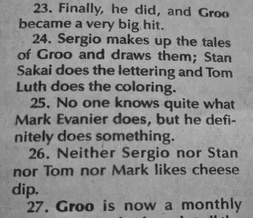 23. Finally
he did, and Groo
became a very big hit.

24. Sergio makes up the tales 
of Groo and draws them: Stan
Sakai does the lettering and Tom
Luth does the coloring.
26. Neither Sergio nor Stan
nor Tom nor Mark likes cheese
dip.

25. No one knows quite what
Mark Evanier does, but he defi-
nitely does something

27. Groo is now a monthly

