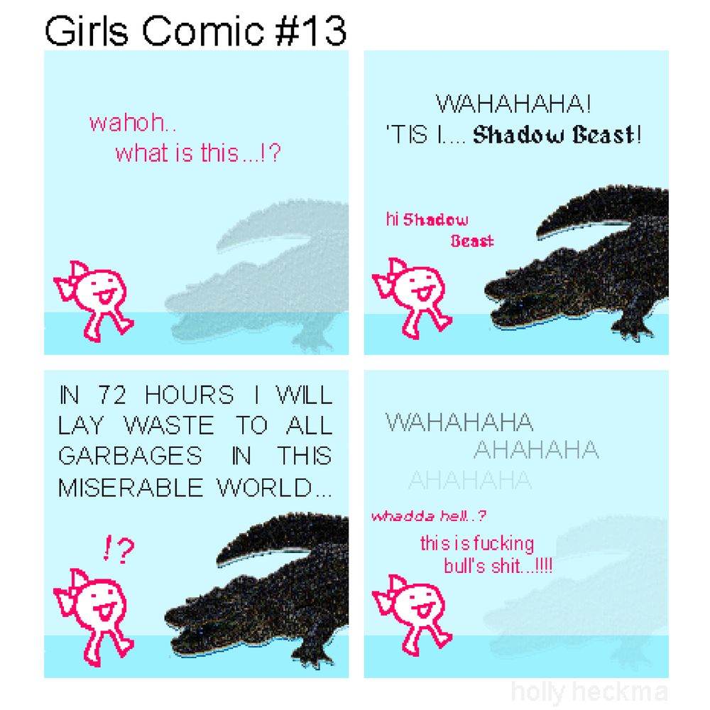 Girls Comic #13
(4 panel "sprite comic" composed of stolen images + scrappy doodles)

P1: a vaguely crocodilian apparition begins to manifest in front of "the girl"

GIRL: wahoh... what is this...!?

P2: the apparition takes shape, revealing itself to be the gator-esque Shadow Beast

BEAST: WAHAHAHA! 'TIS I... Shadow Beast!
GIRL: hi Shadow Beast

P3:

BEAST: IN 72 HOURS I WILL LAY WASTE TO ALL GARBAGES IN THIS MISERABLE WORLD...

P4: Shadow Beast triumphantly fades back into nothingness...

BEAST: WAHAHAHA AHAHAHA AHAHAHA
GIRL: whadda hell..? this is fucking bull's shit...!!!!!!!