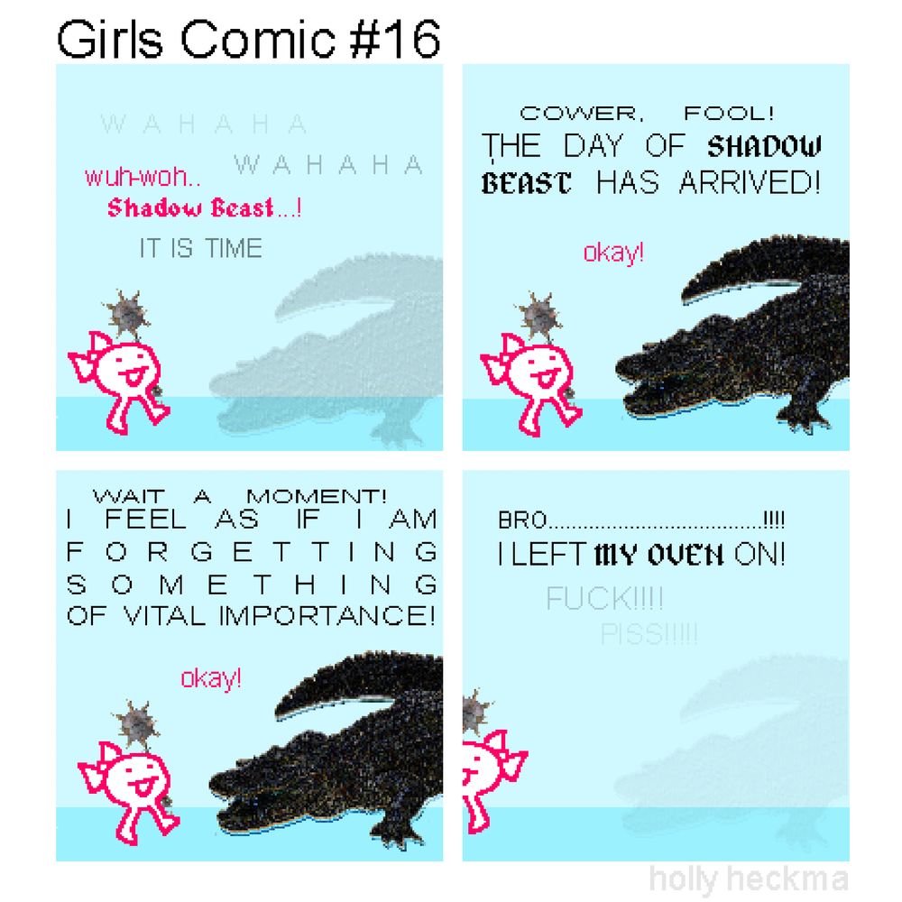 Girls Comic #16
(4 panel "sprite comic" composed of stolen images + scrappy doodles)

P1: a vile creature of shadow begins to form.. "the girl" stands in front of it, wielding a morningstar

BEAST: WAHAHA
GIRL: wuh-woh.. Shadow Beast...!
BEAST: WAHAHA

P2: the dreaded being that is the Shadow Beast fully materialises..

BEAST: COWER, FOOL! THE DAY OF SHADOW BEAST HAS ARRIVED!
GIRL: okay!

p3: 

BEAST: WAIT A MOMENT! I FEEL AS IF I AM FORGETTING SOMETHING OF VITAL IMPORTANCE!
GIRL: okay!

P4: 

BEAST: BRO...........................!!! I LEFT MY OVEN ON!

Shadow Beast begins to dematerialise and "the girl" wanders off

BEAST: FUCK!!! PISS!!!!