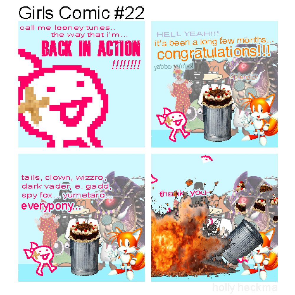 Girls Comic #22
(4 panel "sprite comic" composed of stolen images + scrappy doodles)

P1: having recovered from her injuries, a few band-aids on her cheek, "the girl" makes an incredible declaration

GIRL: call me looney tunes.. the way that i'm.. BACK IN ACTION!!!!!!

P2: tails and all "the girl"'s friends gather around a cake topped garbage can and cheer for her recovery

WIZZRO: HELL YEAH!!!
TAILS: it's been a long few months... congratulations!
E. GADD: yabbo yabbo!
SPY FOX: splendid!

P3: "the girl" is moved by the sight of her friends and begins a heartfelt speech..

GIRL: tails, clown, wizzro, dark vader, e. gadd, spy fox... yumetaro... everypony...

P4: suddenly, "the girl" explodes.

GIRL: thank y-

the impact of the explosion sends the garbage can crashing into tails and the cake, and "the girl" both split into dozens of pieces in the air.