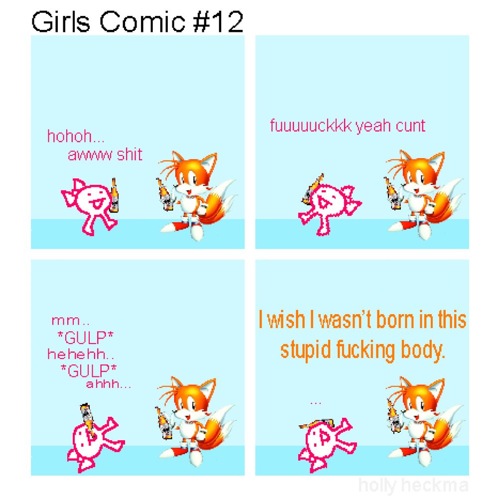 Girls Comic #12
(4 panel "sprite comic" composed of stolen images + scrappy doodles)

P1: "the girl" and tails are chilling and enjoying a couple o' beers..

GIRL: hohoh... awww shit!

p2: "the girl" sways about, enjoying her bev'. tails simply stands.

GIRL: fuuuuuuckkkk yeah cunt

P3: "the girl" stumbles onto the ground and takes a sizeable swig of her drink. tails remains unmoving.

GIRL: mm... gulp... hehehh.. gulp.. ahhh..

P4: tails suddenly speaks up, loudly.

TAILS: I wish I wasn't born in this stupid fucking body.  