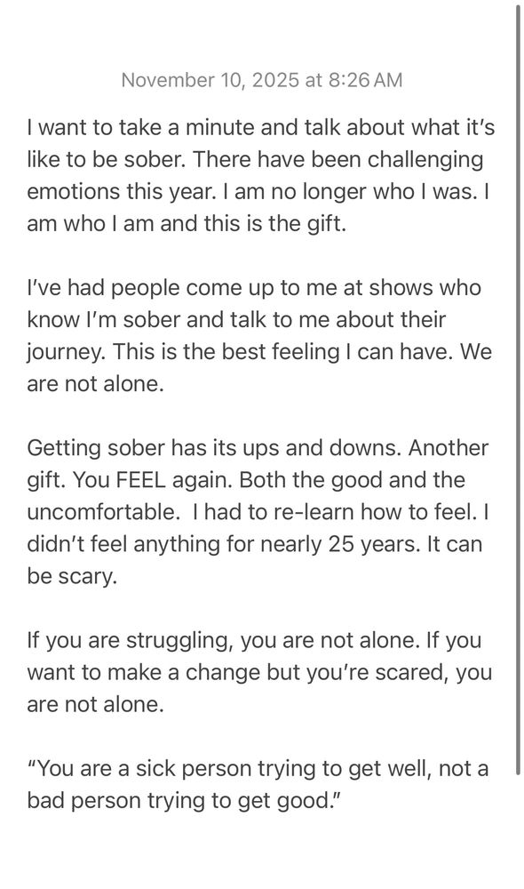 I want to take a minute and talk about what it’s like to be sober. There have been challenging emotions this year. I am no longer who I was. I am who I am and this is the gift. 

I’ve had people come up to me at shows who know I’m sober and talk to me about their journey. This is the best feeling I can have. We are not alone. 

Getting sober has its ups and downs. Another gift. You FEEL again. Both the good and the uncomfortable.  I had to re-learn how to feel. I didn’t feel anything for nearly 25 years. It can be scary. 

If you are struggling, you are not alone. If you want to make a change but you’re scared, you are not alone. 

“You are a sick person trying to get well, not a bad person trying to get good.”
