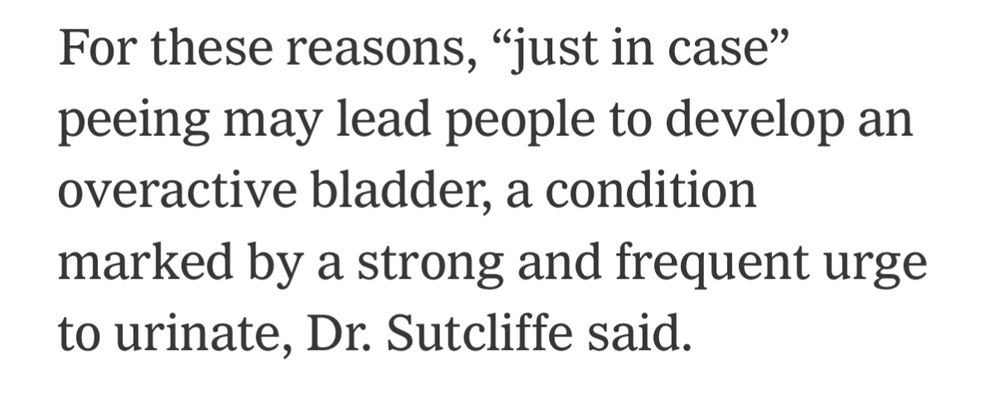 For these reasons, “just in case” peeing may lead people to develop an overactive bladder, a condition marked by a strong and frequent urge to urinate, Dr. Sutcliffe said.