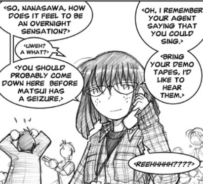 At the Lockart studio the morning after Kimiko's radio appearance and her walking out on Lockart, Sayuri wears a plaid shirt over dark tshirt and talks on the phone with Kimiko while Matsui panics in the background.
Sayuri: <So, Nanasawa, how does it feel to be an overnight sensation?>
Kimiko: <Uweh? A what?>
Sayuri: <You should probably come down here before Matsui has a seizure. Oh, I remember your agent saying that you could sing. Bring your demo tapes. I'd like to hear them.>
Kimiko: <Reehhhhh???>
