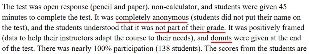 screenshot of text from the UCSD report: "The test was open response (pencil and paper), non-calculator, and students were given 45 minutes to complete the test. It was completely anonymous (students did not put their name on the test), and the students understood that it was not part of their grade. It was positively framed (data to help their instructors adapt the course to their needs), and donuts were given at the end of the test. There was nearly 100% participation (138 students)."