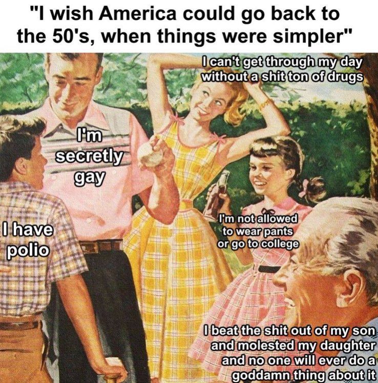 A satirical meme styled with a vintage 1950s illustration of a family. The captions critique the romanticisation of the 50s, highlighting issues such as sexual repression, drug dependence, limited women's rights, domestic abuse, and life before vaccines. Each character in the illustration is labeled with text: one person says 'I have polio,' another 'I’m secretly gay,' a woman says 'I can’t get through my day without a shit ton of drugs,' a young girl says 'I’m not allowed to wear pants or go to college,' and an older man says 'I beat the shit out of my son and molested my daughter and no one will ever do a goddamn thing about it.' Above the image is a header reading, 'I wish America could go back to the 50's, when things were simpler.