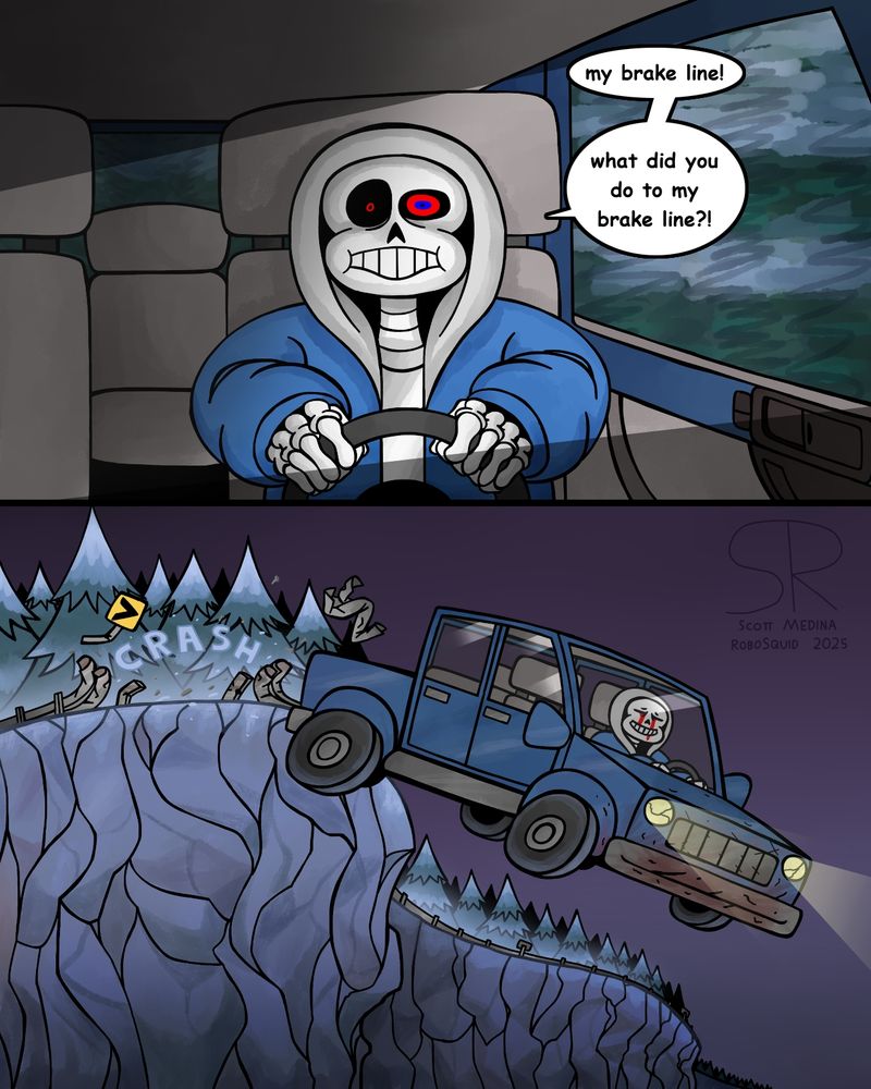 First Panel: Sans from the Dusttale AU is driving in a truck with a shocked expression. He's saying "My brake line! What did you do to my brake line!?", which indicates that the brake line to the truck has been severed, and he is now unable to stop it.

Panel Two: Somewhere in Snowdin, Sans crashes through a roadside guardrail and flings himself and his truck off a cliff. As tears of blood run down his face, he smiles and accepts his fate.