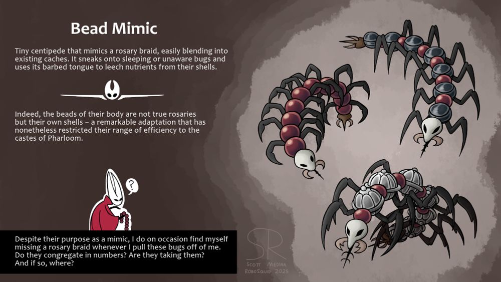 A Hollow Knight: Silksong enemy fan concept.
On the right, three centipedes mimicking the various Rosary Necklaces found in the game.

On the left, a Hunter's Journal mock description:

Tiny centipede that mimics a rosary braid, easily blending into existing caches. It sneaks onto sleeping or unaware bugs and uses its barbed tongue to leech nutrients from their shells.

---

Indeed, the beads of their body are not true rosaries but their own shells - a remarkable adaptation that has nonetheless restricted their range of efficiency to the castes of Pharloom.

---

Despite their purpose as a mimic, I do on occasion find myself missing a rosary braid whenever I pull these bugs off of me. Do they congregate in numbers? Are they taking them? And if so, where?